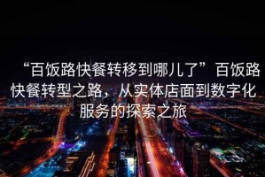 “百飯路快餐轉(zhuǎn)移到哪兒了”百飯路快餐轉(zhuǎn)型之路，從實體店面到數(shù)字化服務的探索之旅