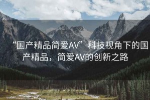 “國產(chǎn)精品簡愛AV”科技視角下的國產(chǎn)精品，簡愛AV的創(chuàng)新之路