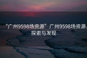 “廣州9598場資源”廣州9598場資源，探索與發(fā)現(xiàn)