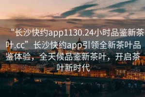 “長沙快約app1130.24小時品鑒新茶葉.cc”長沙快約app引領(lǐng)全新茶葉品鑒體驗，全天候品鑒新茶葉，開啟茶葉新時代