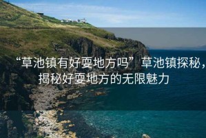 “草池鎮(zhèn)有好耍地方嗎”草池鎮(zhèn)探秘，揭秘好耍地方的無(wú)限魅力