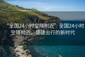 “全國24小時空降附近”全國24小時空降附近，便捷出行的新時代