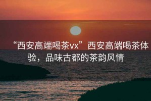 “西安高端喝茶vx”西安高端喝茶體驗，品味古都的茶韻風(fēng)情