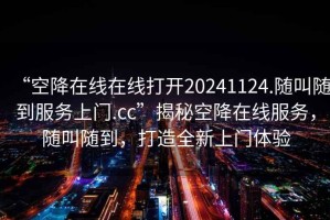 “空降在線在線打開20241124.隨叫隨到服務(wù)上門.cc”揭秘空降在線服務(wù)，隨叫隨到，打造全新上門體驗