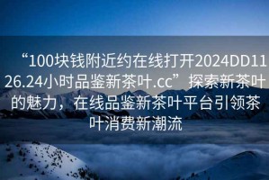“100塊錢(qián)附近約在線打開(kāi)2024DD1126.24小時(shí)品鑒新茶葉.cc”探索新茶葉的魅力，在線品鑒新茶葉平臺(tái)引領(lǐng)茶葉消費(fèi)新潮流