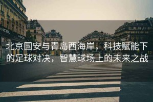 北京國(guó)安與青島西海岸，科技賦能下的足球?qū)Q，智慧球場(chǎng)上的未來(lái)之戰(zhàn)