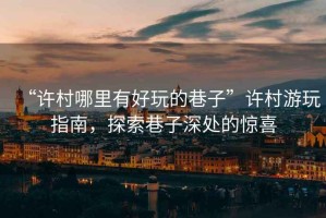 “許村哪里有好玩的巷子”許村游玩指南，探索巷子深處的驚喜
