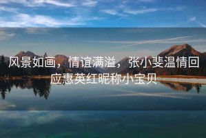 風(fēng)景如畫，情誼滿溢，張小斐溫情回應(yīng)惠英紅昵稱小寶貝