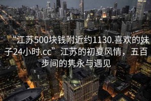 “江蘇500塊錢附近約1130.喜歡的妹子24小時(shí).cc”江蘇的初夏風(fēng)情，五百步間的雋永與遇見