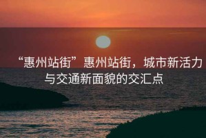 “惠州站街”惠州站街，城市新活力與交通新面貌的交匯點