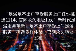 “足浴足不出戶享受服務(wù)上門任你挑選1114c.官網(wǎng)永久地址1.cc”新時代足浴服務(wù)革新，足不出戶享受上門足浴服務(wù)，挑選多樣體驗，官網(wǎng)永久地址發(fā)布