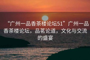 “廣州一品香茶樓論壇51”廣州一品香茶樓論壇，品茗論道，文化與交流的盛宴