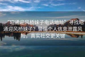 “昭通迎風(fēng)橋妹子電話地址”尋找昭通迎風(fēng)橋妹子？警惕個(gè)人信息泄露風(fēng)險(xiǎn)，真實(shí)社交更關(guān)鍵