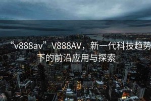 “v888av”V888AV，新一代科技趨勢(shì)下的前沿應(yīng)用與探索