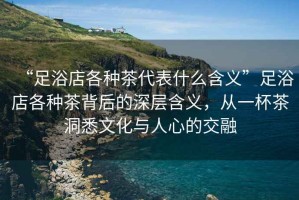 “足浴店各種茶代表什么含義”足浴店各種茶背后的深層含義，從一杯茶洞悉文化與人心的交融