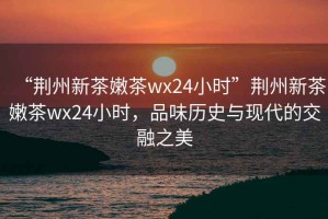 “荊州新茶嫩茶wx24小時(shí)”荊州新茶嫩茶wx24小時(shí)，品味歷史與現(xiàn)代的交融之美