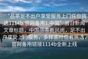 “品茶足不出戶享受服務(wù)上門任你挑選1114b.官網(wǎng)備用1.中國”當(dāng)日新聞文章標(biāo)題，中國品茶新風(fēng)尚，足不出戶享受上門服務(wù)，多樣茶葉任君挑選，官網(wǎng)備用鏈接1114b全新上線