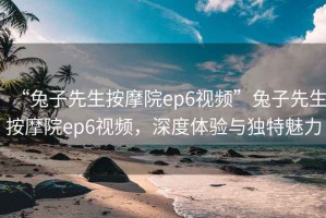 “兔子先生按摩院ep6視頻”兔子先生按摩院ep6視頻，深度體驗與獨(dú)特魅力