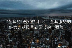 “全套的服務(wù)包括什么”全套服務(wù)的魅力，從風(fēng)景到細(xì)節(jié)的全覆蓋