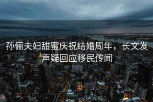孫儷夫婦甜蜜慶祝結婚周年，長文發(fā)聲疑回應移民傳聞