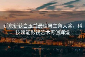 靳東斬獲白玉蘭最佳男主角大獎，科技賦能影視藝術(shù)再創(chuàng)輝煌