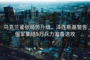 烏克蘭緊張局勢(shì)升級(jí)，澤連斯基警告俄軍集結(jié)5萬(wàn)兵力準(zhǔn)備進(jìn)攻