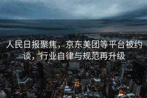 人民日報聚焦，京東美團(tuán)等平臺被約談，行業(yè)自律與規(guī)范再升級