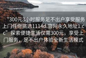 “300元3小時服務(wù)足不出戶享受服務(wù)上門任你挑選1114d.官網(wǎng)永久地址1.cc”探索便捷生活僅需300元，享受上門服務(wù)，足不出戶體驗全新生活模式