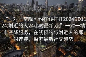 “一對一空降可約在線打開2024DD1124.附近的人24小時最新.cc”一對一精準空降服務，在線預約與附近人的即時連接，探索最新社交趨勢