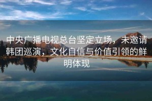中央廣播電視總臺堅(jiān)定立場，未邀請韓團(tuán)巡演，文化自信與價值引領(lǐng)的鮮明體現(xiàn)