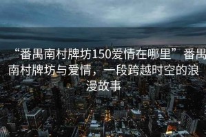 “番禺南村牌坊150愛情在哪里”番禺南村牌坊與愛情，一段跨越時(shí)空的浪漫故事