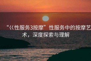 “巜性服務(wù)3按摩”性服務(wù)中的按摩藝術(shù)，深度探索與理解