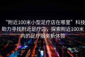 “附近100米小型足療店在哪里”科技助力尋找附近足療店，探索附近100米內(nèi)的足療服務(wù)新體驗
