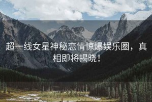 超一線女星神秘戀情驚爆娛樂圈，真相即將揭曉！