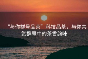 “與你群號(hào)品茶”科技品茶，與你共賞群號(hào)中的茶香韻味