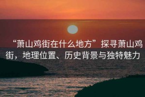“蕭山雞街在什么地方”探尋蕭山雞街，地理位置、歷史背景與獨(dú)特魅力
