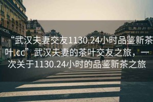 “武漢夫妻交友1130.24小時品鑒新茶葉.cc”武漢夫妻的茶葉交友之旅，一次關(guān)于1130.24小時的品鑒新茶之旅