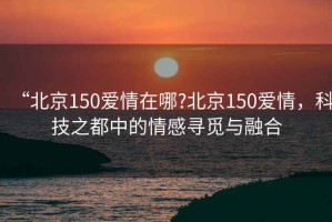 “北京150愛情在哪?北京150愛情，科技之都中的情感尋覓與融合