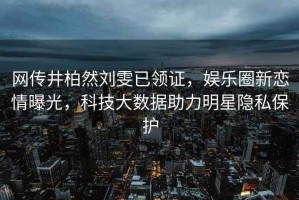網(wǎng)傳井柏然劉雯已領(lǐng)證，娛樂圈新戀情曝光，科技大數(shù)據(jù)助力明星隱私保護(hù)