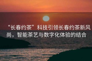 “長春約茶”科技引領長春約茶新風尚，智能茶藝與數(shù)字化體驗的結合