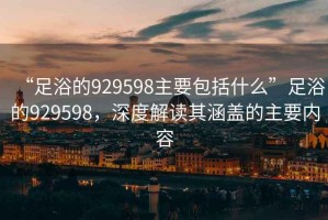 “足浴的929598主要包括什么”足浴的929598，深度解讀其涵蓋的主要內(nèi)容
