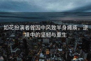 如花扮演者曾因中風(fēng)致半身癱瘓，逆境中的堅韌與重生