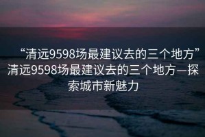 “清遠9598場最建議去的三個地方”清遠9598場最建議去的三個地方—探索城市新魅力