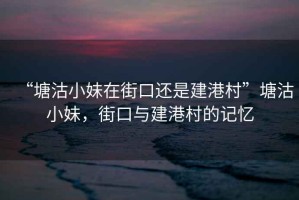 “塘沽小妹在街口還是建港村”塘沽小妹，街口與建港村的記憶