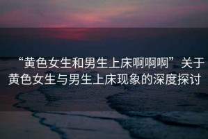 “黃色女生和男生上床啊啊啊”關(guān)于黃色女生與男生上床現(xiàn)象的深度探討