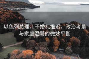以色列總理兒子婚禮推遲，政治考量與家庭溫馨的微妙平衡