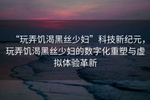 “玩弄饑渴黑絲少婦”科技新紀元，玩弄饑渴黑絲少婦的數(shù)字化重塑與虛擬體驗革新