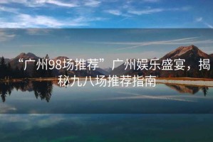 “廣州98場推薦”廣州娛樂盛宴，揭秘九八場推薦指南