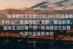 “珠海微信交友群1130.24小時品鑒新茶葉.cc”珠海微信交友群，邂逅新茶，品味生活的每一刻—珠海微信交友群與茶葉品鑒新體驗