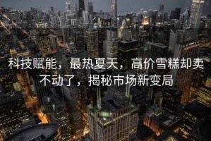 科技賦能，最熱夏天，高價雪糕卻賣不動了，揭秘市場新變局
